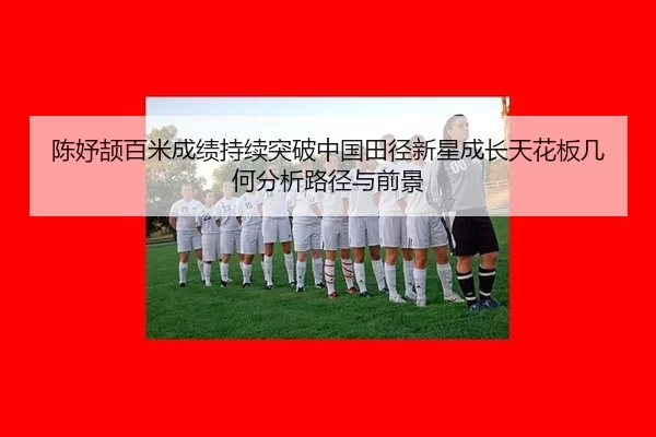 陈妤颉百米成绩持续突破中国田径新星成长天花板几何分析路径与前景