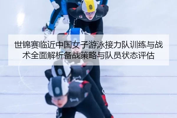 世锦赛临近中国女子游泳接力队训练与战术全面解析备战策略与队员状态评估